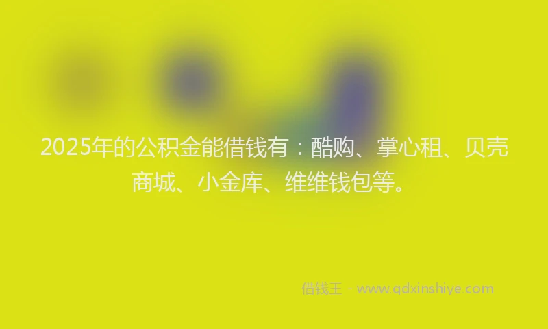 2025年的公积金能借钱有：酷购、掌心租、贝壳商城、小金库、维维钱包等。