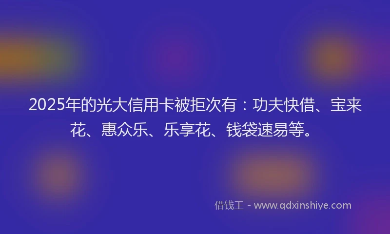 2025年的光大信用卡被拒次有：功夫快借、宝来花、惠众乐、乐享花、钱袋速易等。