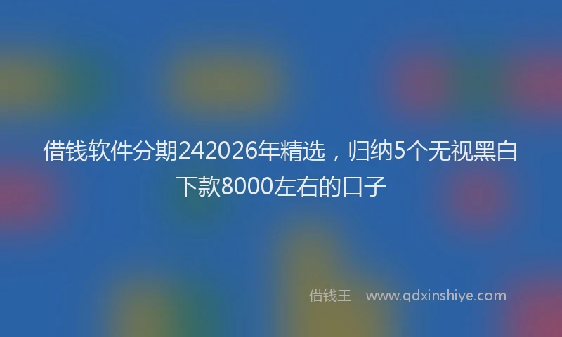 借钱软件分期242026年精选,归纳5个无视黑白下款8000左右的口子