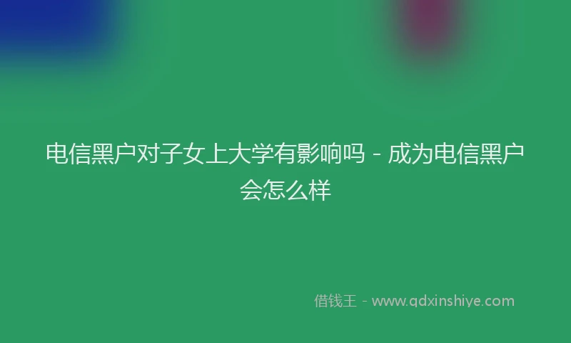 电信黑户对子女上大学有影响吗 - 成为电信黑户会怎么样