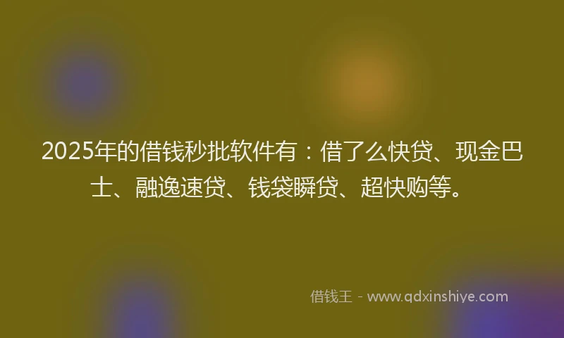 2025年的借钱秒批软件有：借了么快贷、现金巴士、融逸速贷、钱袋瞬贷、超快购等。