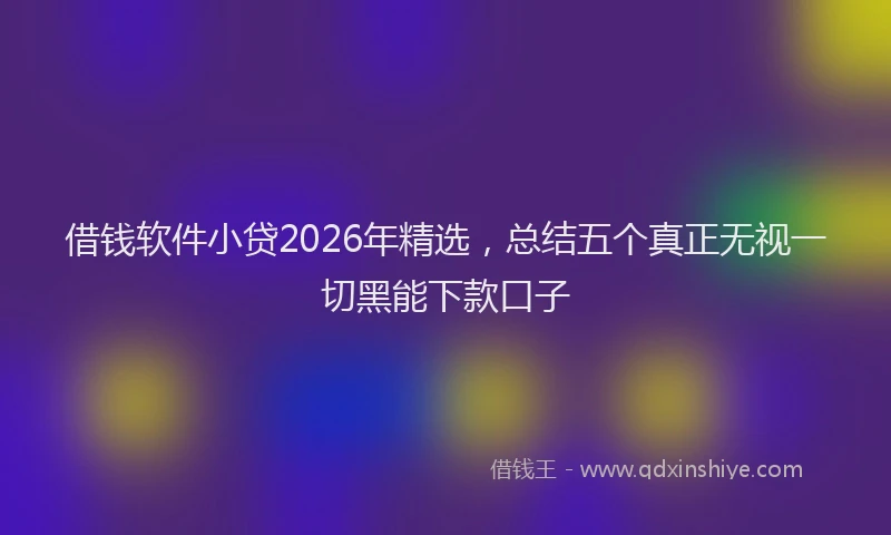 借钱软件小贷2026年精选，总结五个真正无视一切黑能下款口子