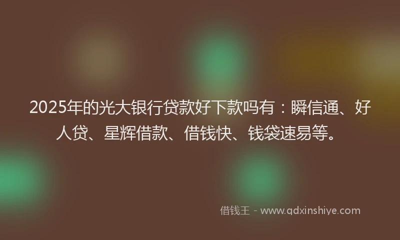 2025年的光大银行贷款好下款吗有:瞬信通、好人贷、星辉借款、借钱快、钱袋速易等。