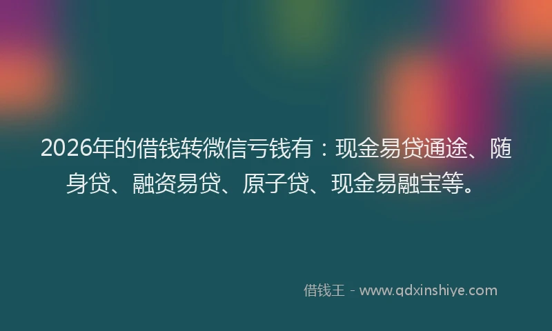 2026年的借钱转微信亏钱有：现金易贷通途、随身贷、融资易贷、原子贷、现金易融宝等。