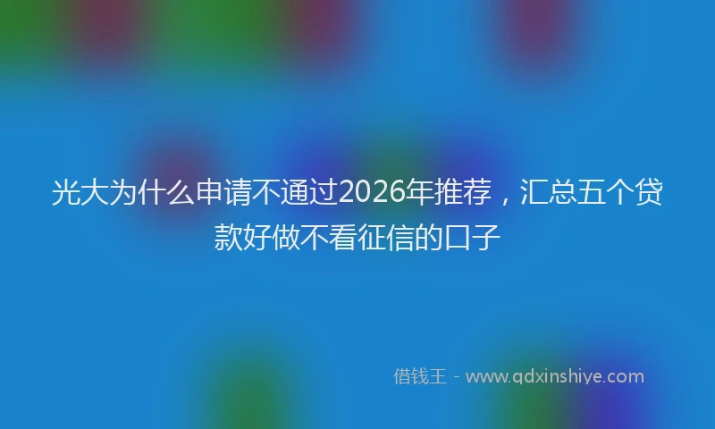 光大为什么申请不通过2026年推荐，汇总五个贷款好做不看征信的口子