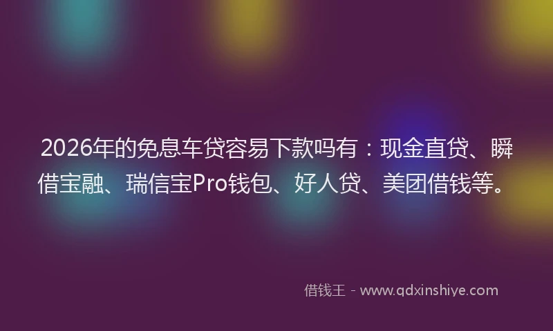 2026年的免息车贷容易下款吗有：现金直贷、瞬借宝融、瑞信宝Pro钱包、好人贷、美团借钱等。