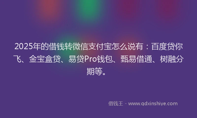 2025年的借钱转微信支付宝怎么说有：百度贷你飞、金宝盒贷、易贷Pro钱包、甄易借通、树融分期等。