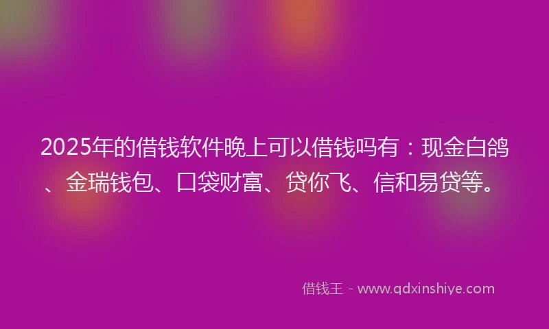 2025年的借钱软件晚上可以借钱吗有：现金白鸽、金瑞钱包、口袋财富、贷你飞、信和易贷等。