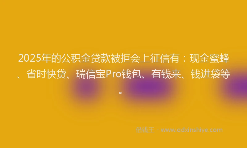 2025年的公积金贷款被拒会上征信有:现金蜜蜂、省时快贷、瑞信宝Pro钱包、有钱来、钱进袋等。