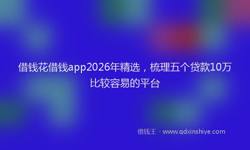 借钱花借钱app2026年精选，梳理五个贷款10万比较容易的平台
