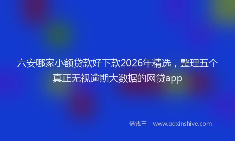 六安哪家小额贷款好下款2026年精选,整理五个真正无视逾期大数据的网贷app