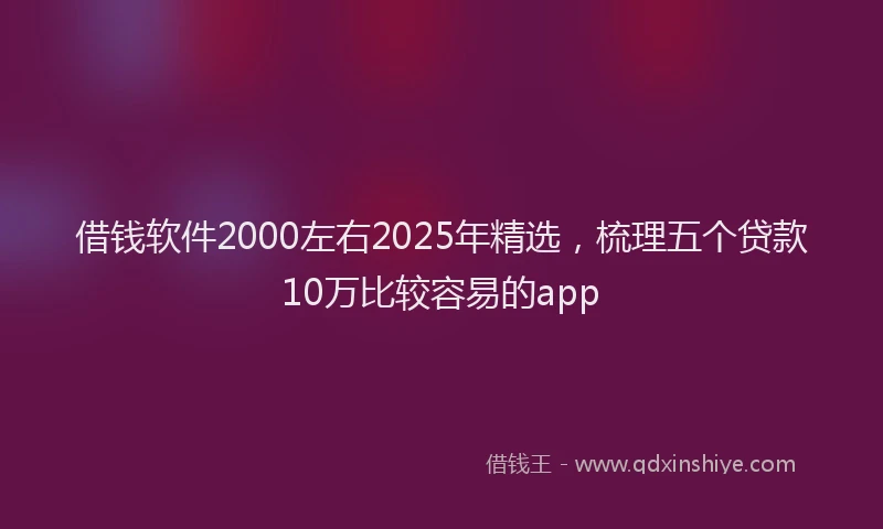 借钱软件2000左右2025年精选，梳理五个贷款10万比较容易的app