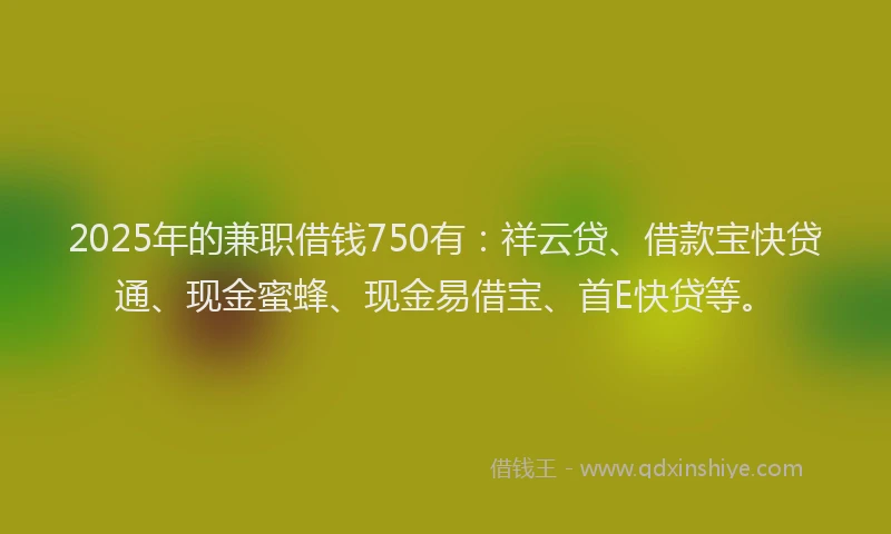 2025年的兼职借钱750有：祥云贷、借款宝快贷通、现金蜜蜂、现金易借宝、首E快贷等。