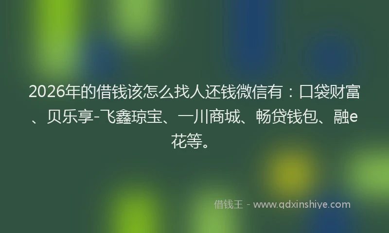 2026年的借钱该怎么找人还钱微信有：口袋财富、贝乐享-飞鑫琼宝、一川商城、畅贷钱包、融e花等。