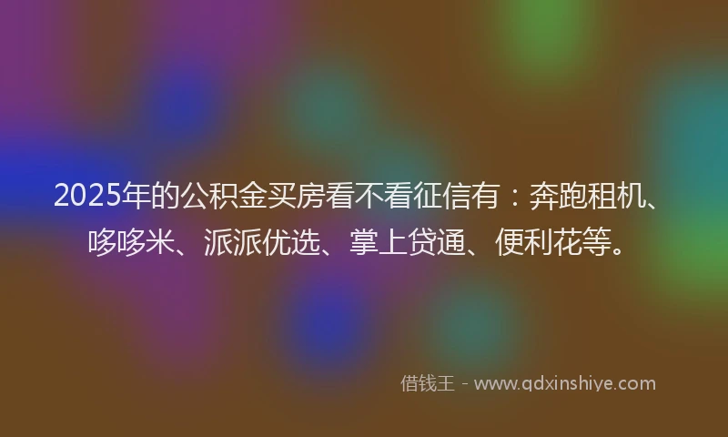 2025年的公积金买房看不看征信有：奔跑租机、哆哆米、派派优选、掌上贷通、便利花等。