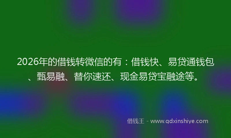 2026年的借钱转微信的有：借钱快、易贷通钱包、甄易融、替你速还、现金易贷宝融途等。