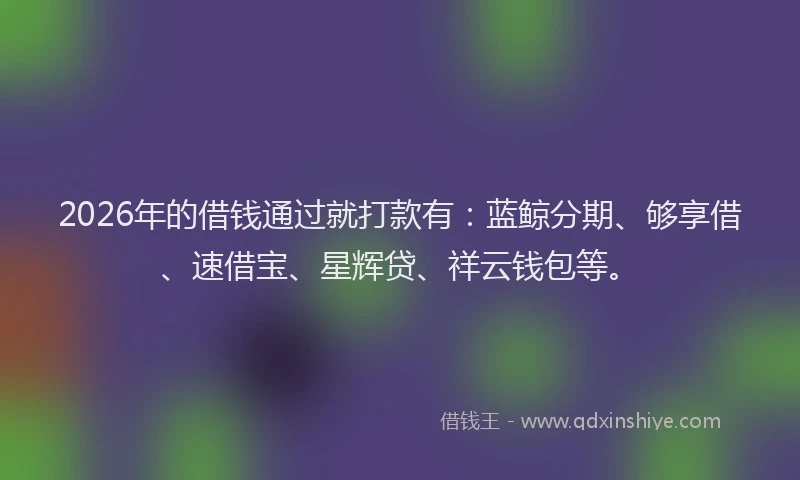 2026年的借钱通过就打款有:蓝鲸分期、够享借、速借宝、星辉贷、祥云钱包等。