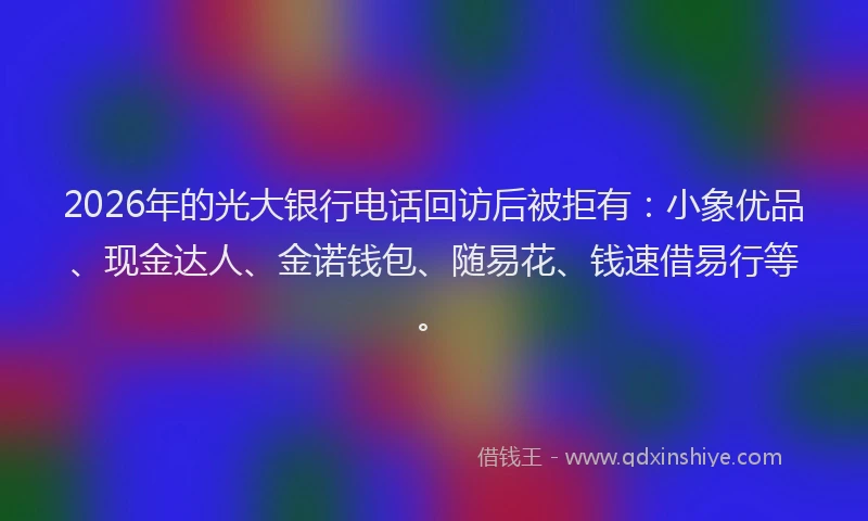 2026年的光大银行电话回访后被拒有:小象优品、现金达人、金诺钱包、随易花、钱速借易行等。