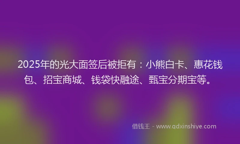 2025年的光大面签后被拒有：小熊白卡、惠花钱包、招宝商城、钱袋快融途、甄宝分期宝等。