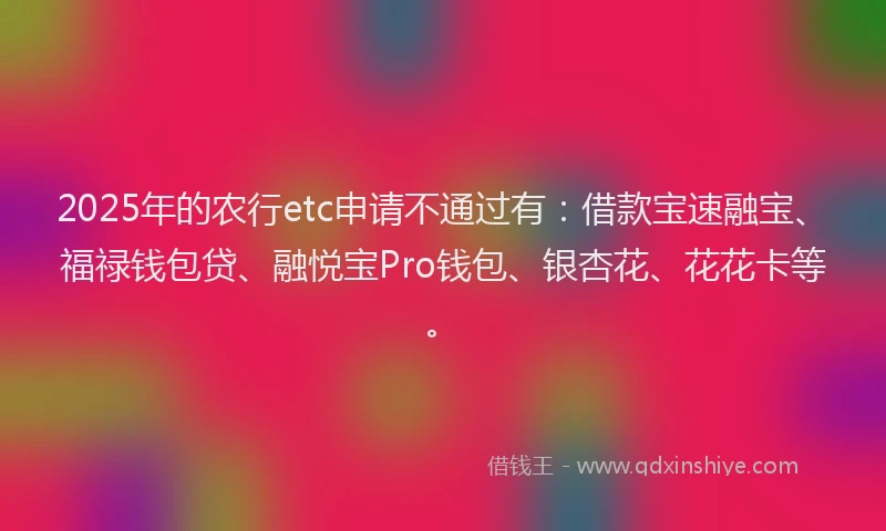 2025年的农行etc申请不通过有：借款宝速融宝、福禄钱包贷、融悦宝Pro钱包、银杏花、花花卡等。