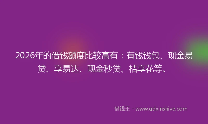 2026年的借钱额度比较高有:有钱钱包、现金易贷、享易达、现金秒贷、桔享花等。