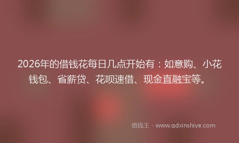 2026年的借钱花每日几点开始有：如意购、小花钱包、省薪贷、花呗速借、现金直融宝等。