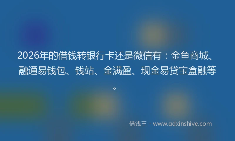 2026年的借钱转银行卡还是微信有：金鱼商城、融通易钱包、钱站、金满盈、现金易贷宝盒融等。