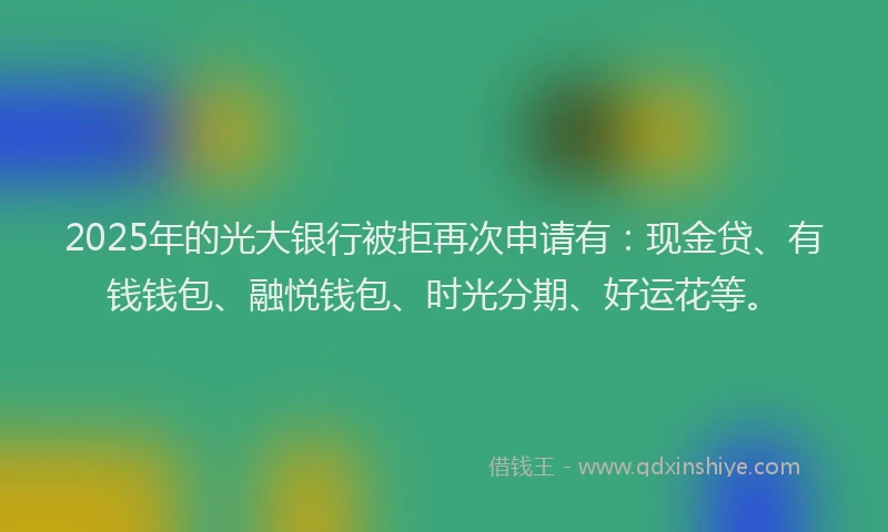 2025年的光大银行被拒再次申请有：现金贷、有钱钱包、融悦钱包、时光分期、好运花等。