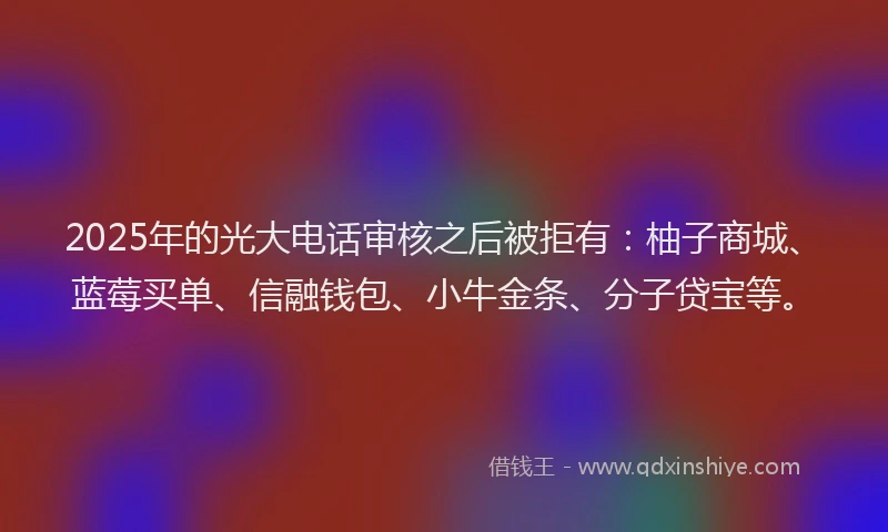 2025年的光大电话审核之后被拒有：柚子商城、蓝莓买单、信融钱包、小牛金条、分子贷宝等。