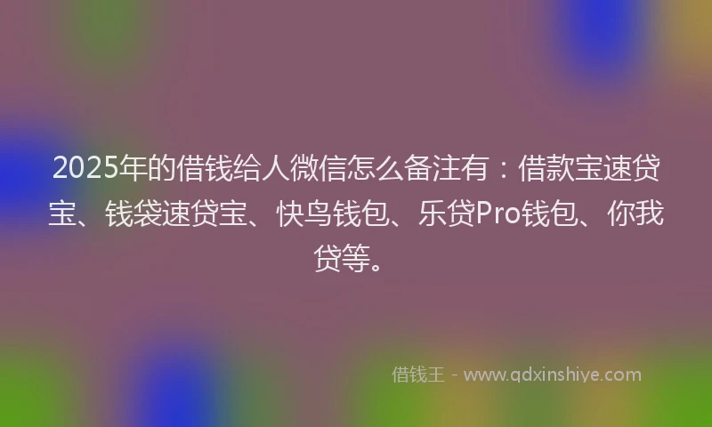 2025年的借钱给人微信怎么备注有：借款宝速贷宝、钱袋速贷宝、快鸟钱包、乐贷Pro钱包、你我贷等。