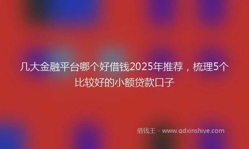 几大金融平台哪个好借钱2025年推荐,梳理5个比较好的小额贷款口子