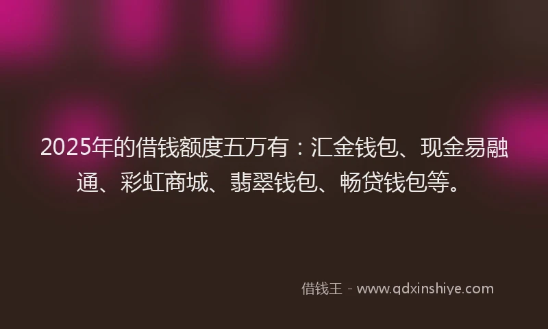 2025年的借钱额度五万有：汇金钱包、现金易融通、彩虹商城、翡翠钱包、畅贷钱包等。