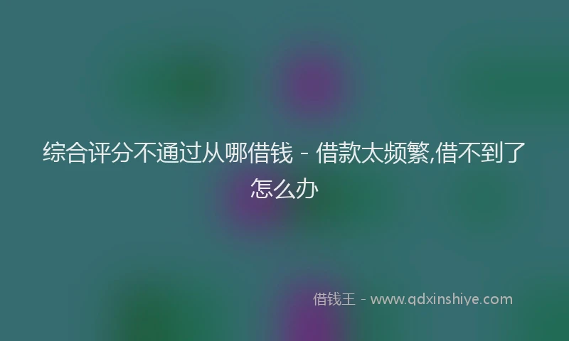 综合评分不通过从哪借钱 - 借款太频繁,借不到了怎么办