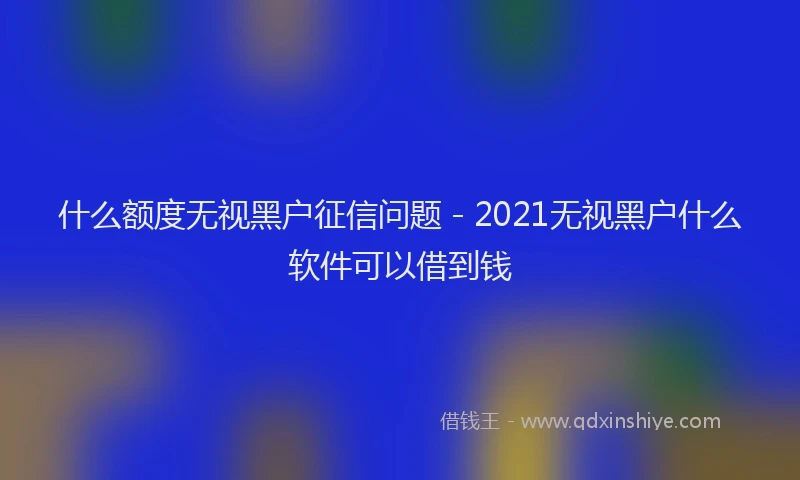 什么额度无视黑户征信问题 - 2021无视黑户什么软件可以借到钱