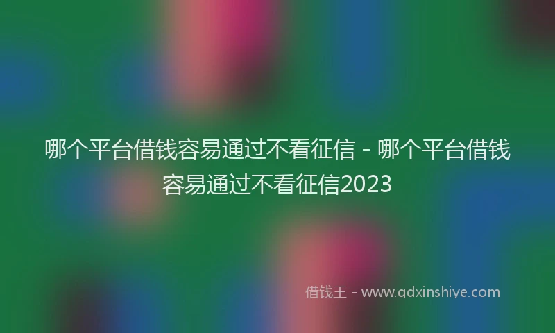 哪个平台借钱容易通过不看征信 - 哪个平台借钱容易通过不看征信2023
