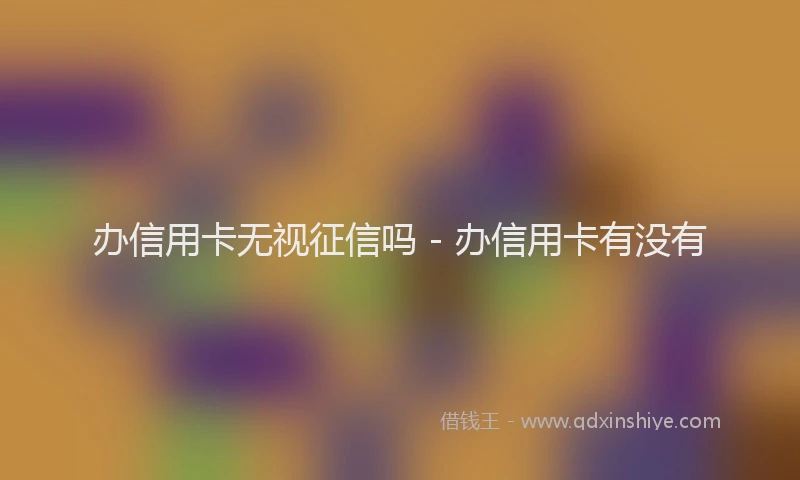 办信用卡无视征信吗 - 办信用卡有没有