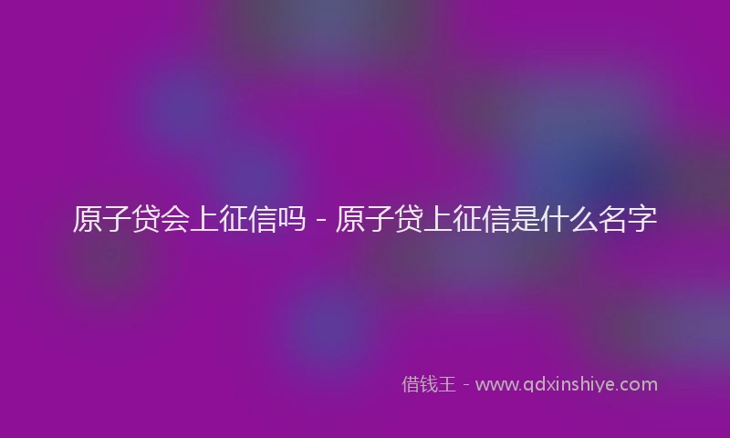 原子贷会上征信吗 - 原子贷上征信是什么名字