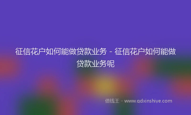 征信花户如何能做贷款业务 - 征信花户如何能做贷款业务呢
