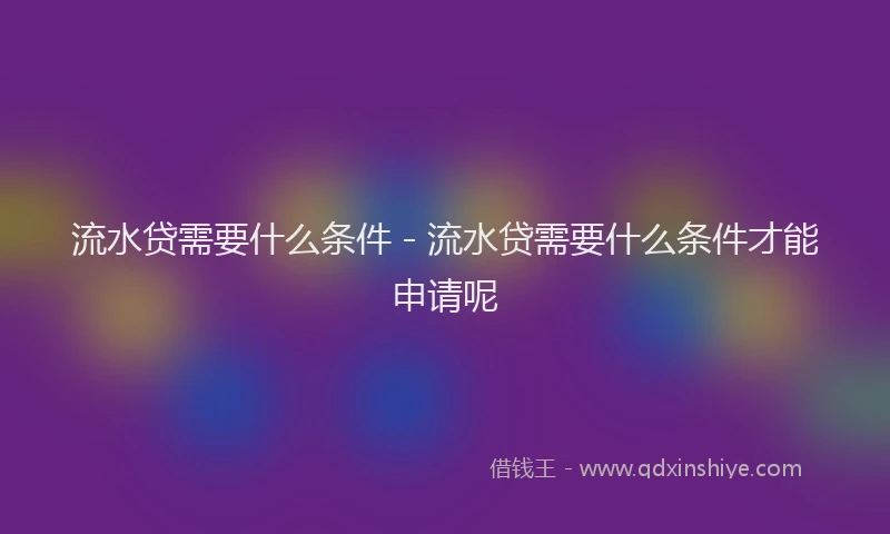流水贷需要什么条件 - 流水贷需要什么条件才能申请呢