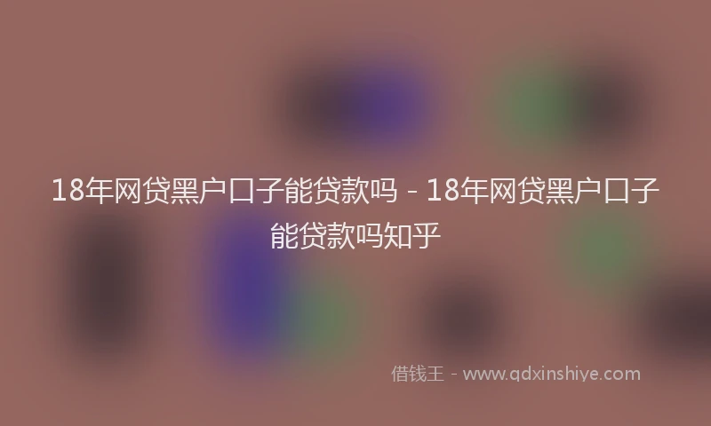 18年网贷黑户口子能贷款吗 - 18年网贷黑户口子能贷款吗知乎