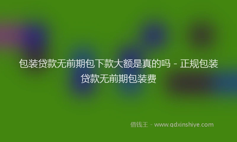 包装贷款无前期包下款大额是真的吗 - 正规包装贷款无前期包装费