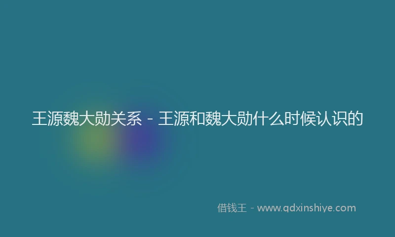 王源魏大勋关系 - 王源和魏大勋什么时候认识的