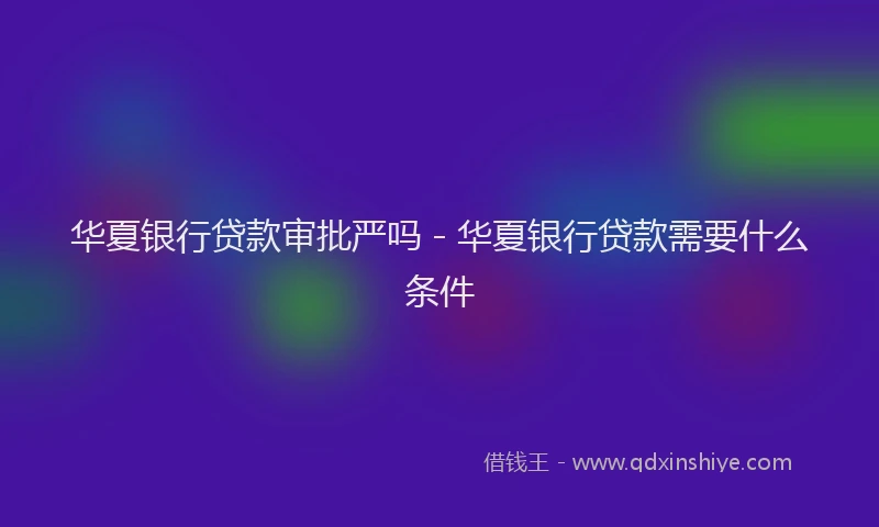 华夏银行贷款审批严吗 - 华夏银行贷款需要什么条件