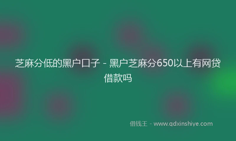 芝麻分低的黑户口子 - 黑户芝麻分650以上有网贷借款吗
