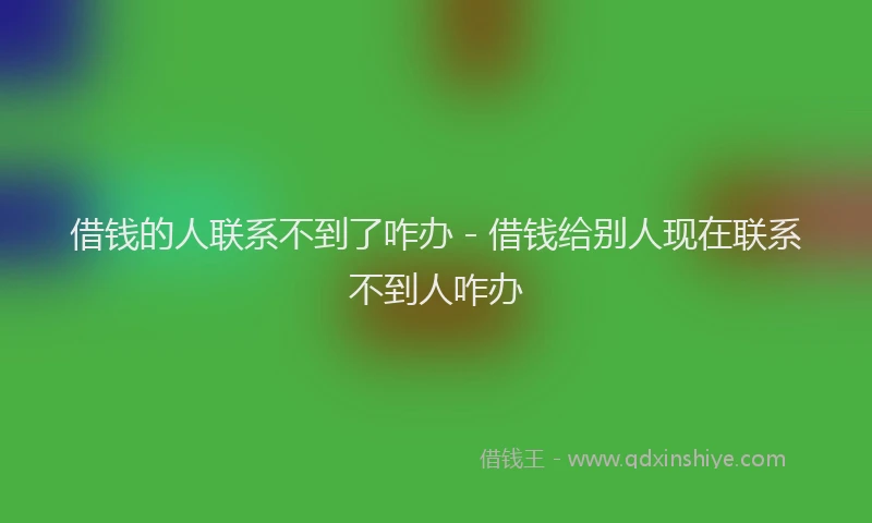 借钱的人联系不到了咋办 - 借钱给别人现在联系不到人咋办
