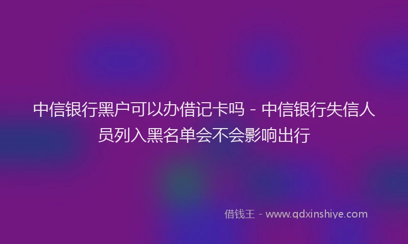 中信银行黑户可以办借记卡吗 - 中信银行失信人员列入黑名单会不会影响出行
