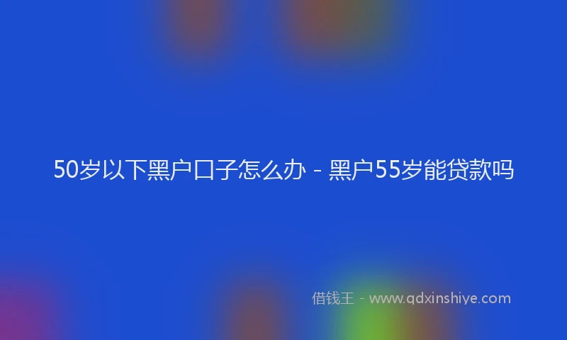 50岁以下黑户口子怎么办 - 黑户55岁能贷款吗