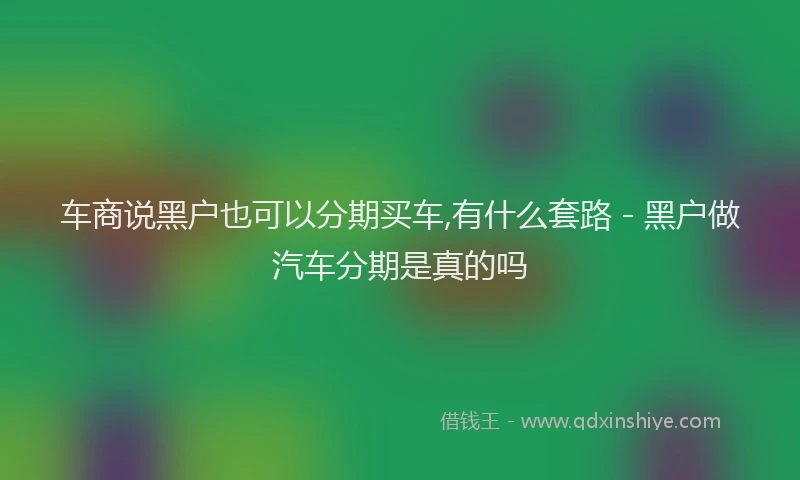 车商说黑户也可以分期买车,有什么套路 - 黑户做汽车分期是真的吗