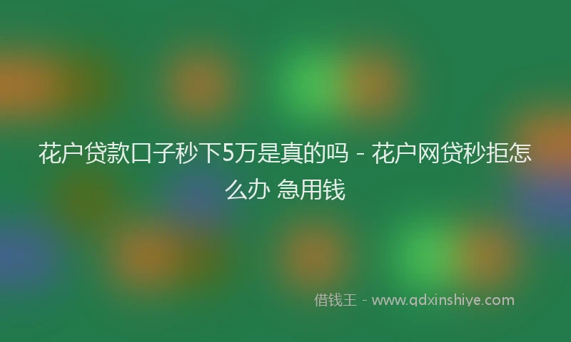 花户贷款口子秒下5万是真的吗 - 花户网贷秒拒怎么办 急用钱