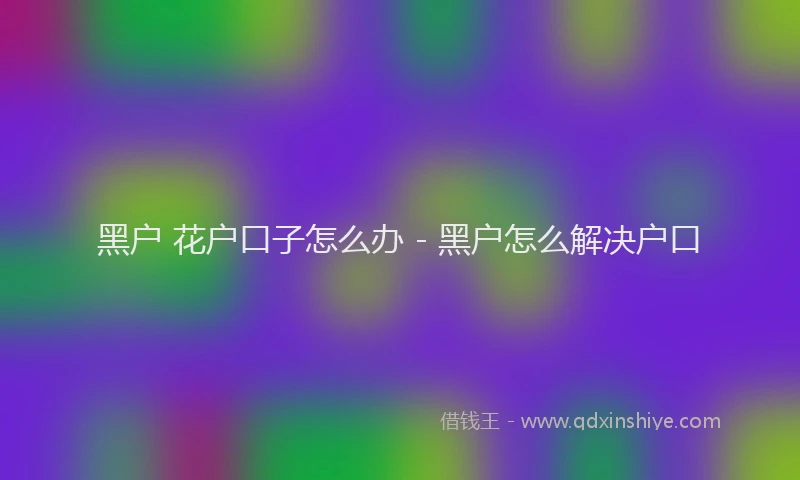 黑户 花户口子怎么办 - 黑户怎么解决户口